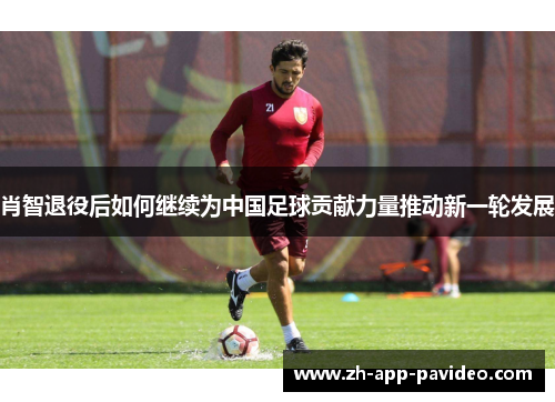 肖智退役后如何继续为中国足球贡献力量推动新一轮发展